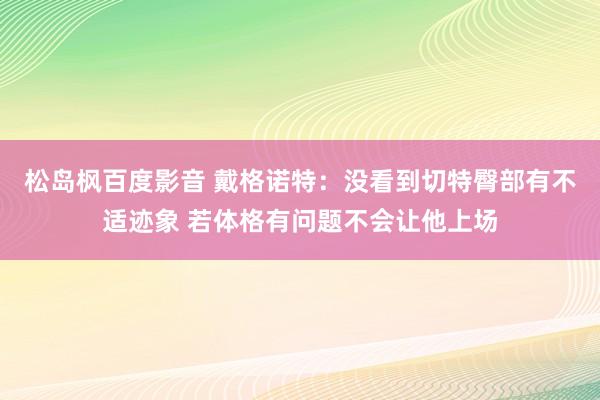 松岛枫百度影音 戴格诺特：没看到切特臀部有不适迹象 若体格有问题不会让他上场