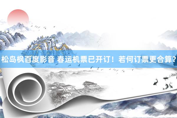 松岛枫百度影音 春运机票已开订！若何订票更合算？