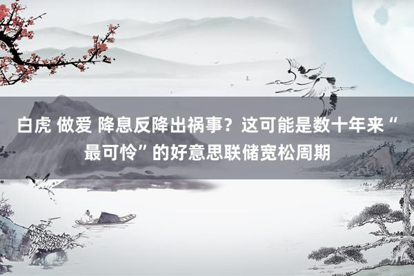 白虎 做爱 降息反降出祸事？这可能是数十年来“最可怜”的好意思联储宽松周期