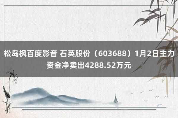 松岛枫百度影音 石英股份（603688）1月2日主力资金净卖出4288.52万元