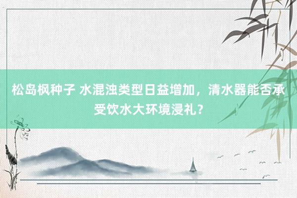 松岛枫种子 水混浊类型日益增加，清水器能否承受饮水大环境浸礼？