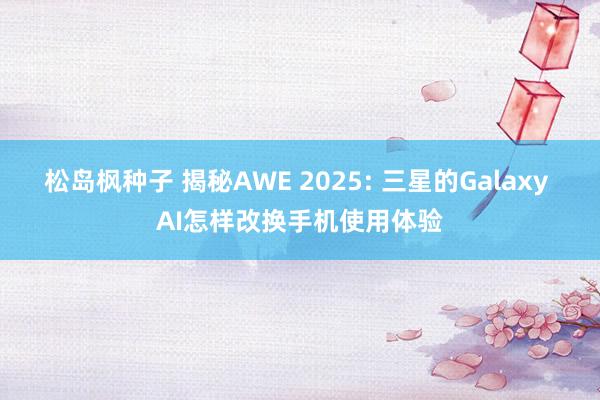 松岛枫种子 揭秘AWE 2025: 三星的Galaxy AI怎样改换手机使用体验