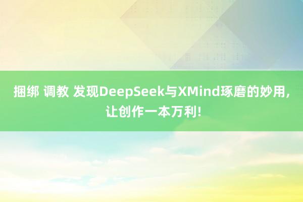 捆绑 调教 发现DeepSeek与XMind琢磨的妙用， 让创作一本万利!