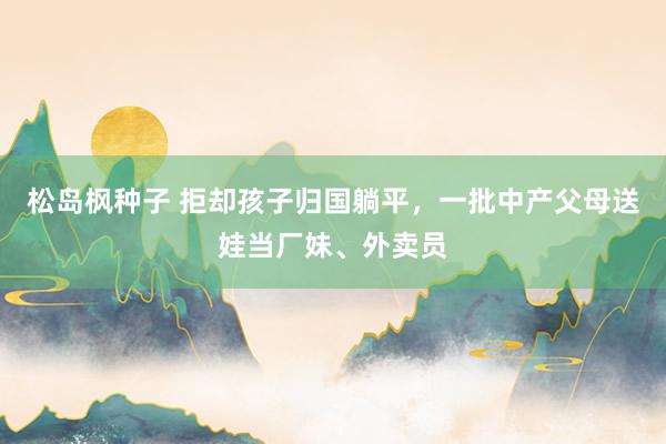 松岛枫种子 拒却孩子归国躺平，一批中产父母送娃当厂妹、外卖员