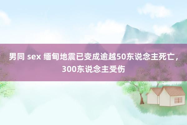 男同 sex 缅甸地震已变成逾越50东说念主死亡，300东说念主受伤