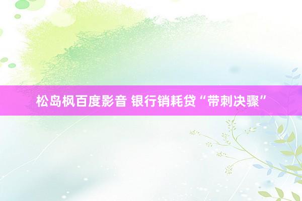 松岛枫百度影音 银行销耗贷“带刺决骤”