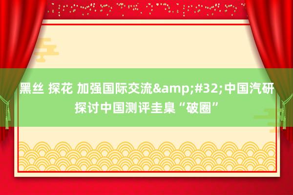 黑丝 探花 加强国际交流&#32;中国汽研探讨中国测评圭臬“破圈”