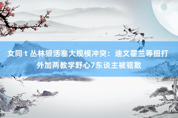 女同 t 丛林狼活塞大规模冲突：迪文霍兰等扭打 外加两教学野心7东谈主被驱散