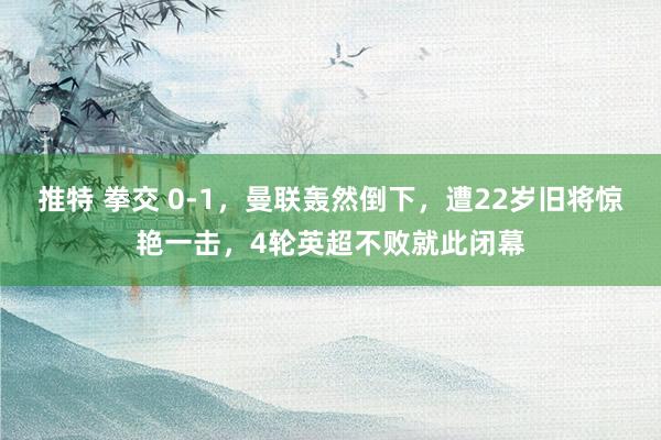 推特 拳交 0-1，曼联轰然倒下，遭22岁旧将惊艳一击，4轮英超不败就此闭幕