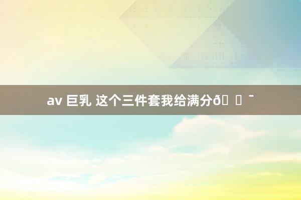 av 巨乳 这个三件套我给满分💯