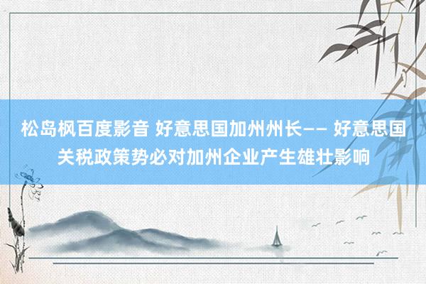 松岛枫百度影音 好意思国加州州长—— 好意思国关税政策势必对加州企业产生雄壮影响