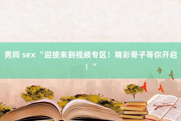 男同 sex “迎接来到视频专区！精彩骨子等你开启！”