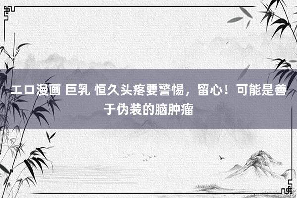 エロ漫画 巨乳 恒久头疼要警惕，留心！可能是善于伪装的脑肿瘤