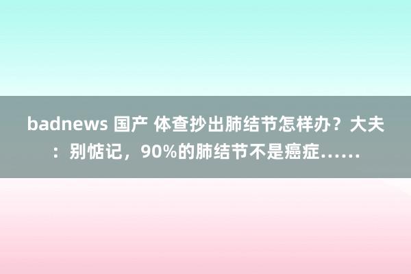 badnews 国产 体查抄出肺结节怎样办？大夫：别惦记，90%的肺结节不是癌症……