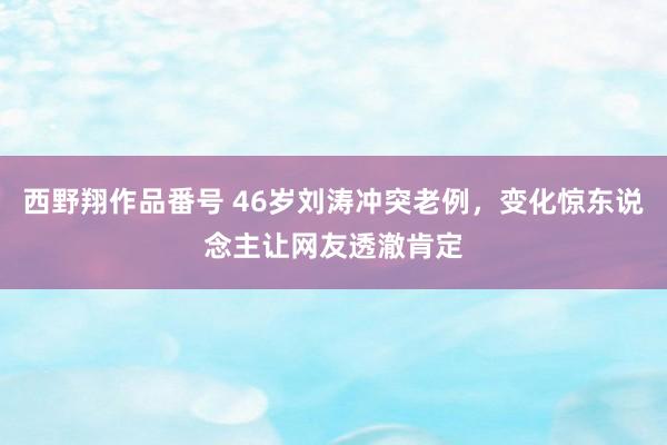 西野翔作品番号 46岁刘涛冲突老例，变化惊东说念主让网友透澈肯定