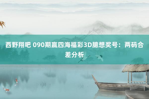 西野翔吧 090期赢四海福彩3D臆想奖号：两码合差分析