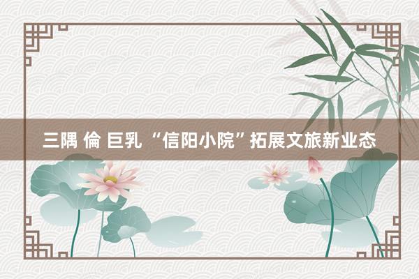 三隅 倫 巨乳 “信阳小院”拓展文旅新业态