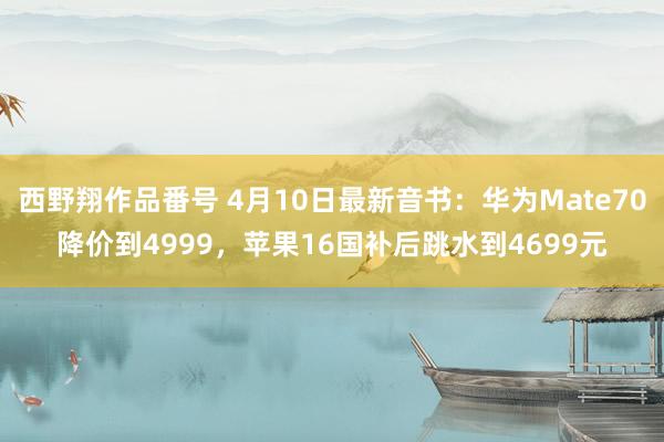 西野翔作品番号 4月10日最新音书：华为Mate70降价到4999，苹果16国补后跳水到4699元