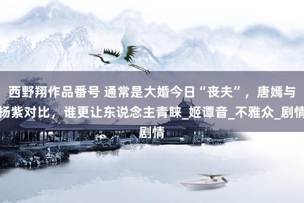 西野翔作品番号 通常是大婚今日“丧夫”，唐嫣与杨紫对比，谁更让东说念主青睐_姬谭音_不雅众_剧情
