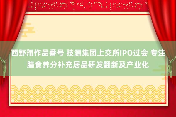 西野翔作品番号 技源集团上交所IPO过会 专注膳食养分补充居品研发翻新及产业化