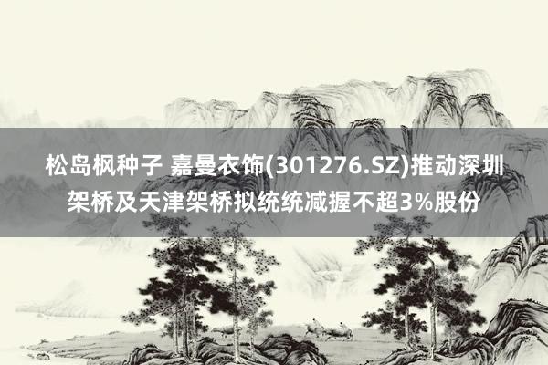 松岛枫种子 嘉曼衣饰(301276.SZ)推动深圳架桥及天津架桥拟统统减握不超3%股份