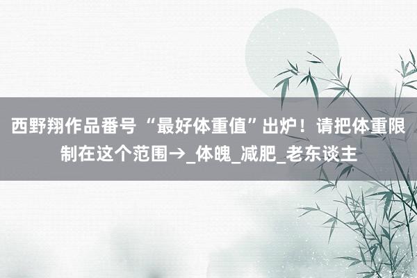 西野翔作品番号 “最好体重值”出炉！请把体重限制在这个范围→_体魄_减肥_老东谈主