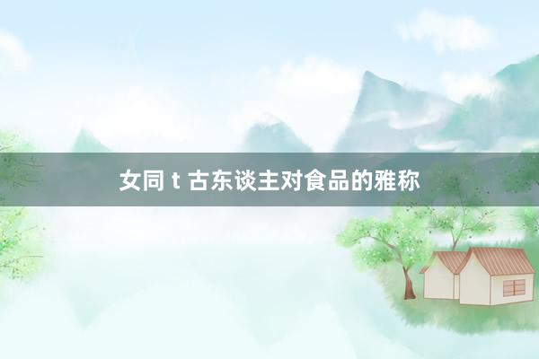 女同 t 古东谈主对食品的雅称