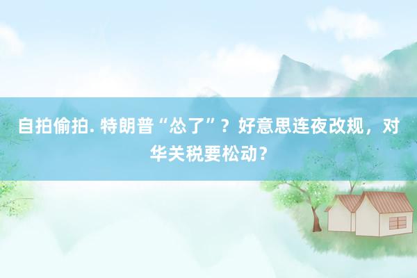 自拍偷拍. 特朗普“怂了”？好意思连夜改规，对华关税要松动？