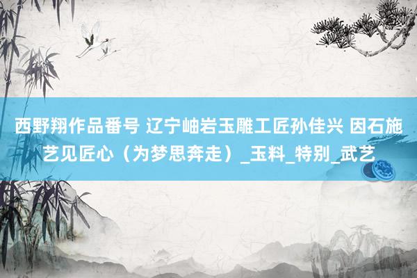 西野翔作品番号 辽宁岫岩玉雕工匠孙佳兴 因石施艺见匠心（为梦思奔走）_玉料_特别_武艺