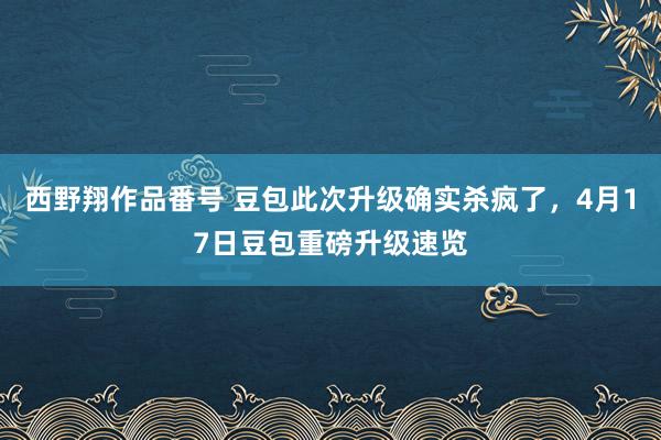 西野翔作品番号 豆包此次升级确实杀疯了,4月17日豆包重磅升级速览