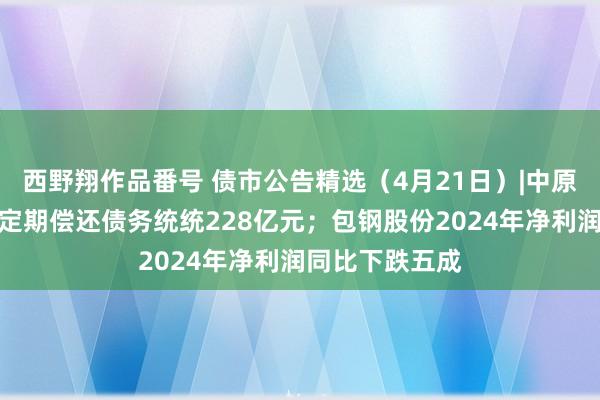 西野翔作品番号 债市公告精选（4月21日）|中原幸福累计未能定期偿还债务统统228亿元；包钢股份2024年净利润同比下跌五成