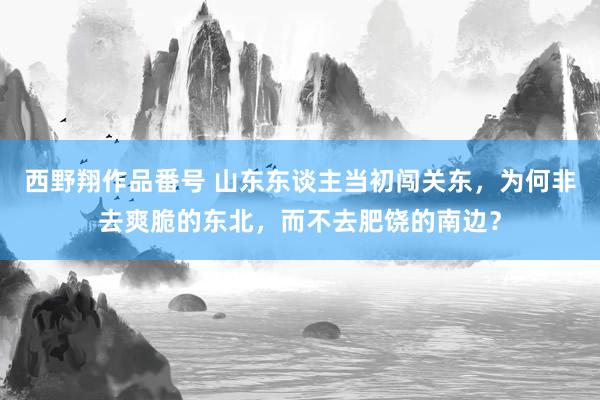 西野翔作品番号 山东东谈主当初闯关东，为何非去爽脆的东北，而不去肥饶的南边？