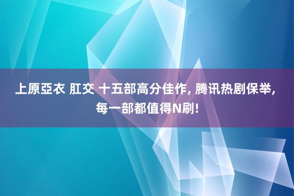 上原亞衣 肛交 十五部高分佳作， 腾讯热剧保举， 每一部都值得N刷!