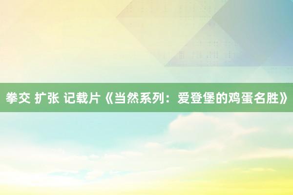 拳交 扩张 记载片《当然系列：爱登堡的鸡蛋名胜》