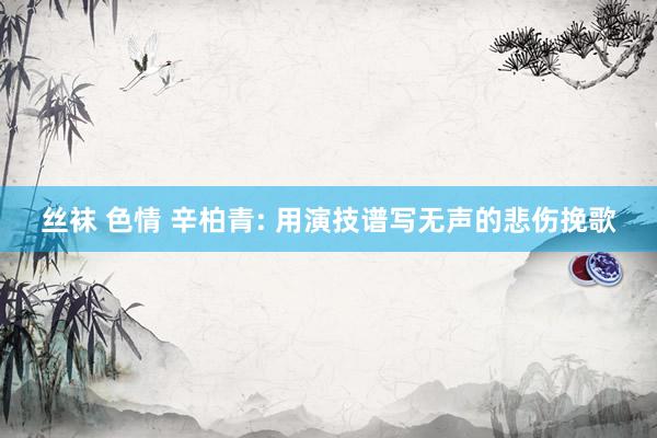丝袜 色情 辛柏青: 用演技谱写无声的悲伤挽歌