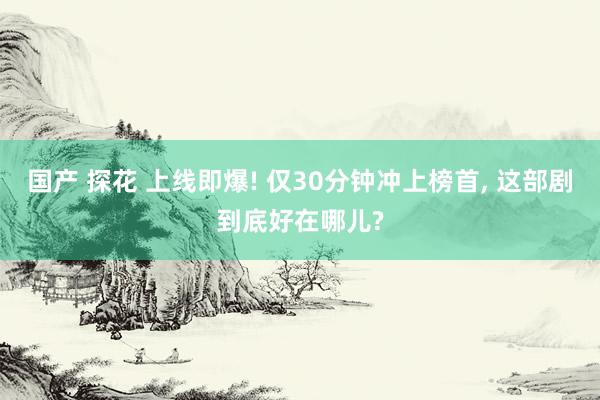 国产 探花 上线即爆! 仅30分钟冲上榜首， 这部剧到底好在哪儿?
