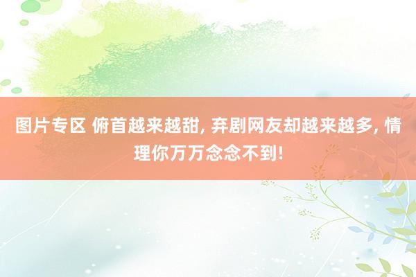 图片专区 俯首越来越甜， 弃剧网友却越来越多， 情理你万万念念不到!