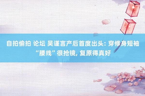 自拍偷拍 论坛 吴谨言产后首度出头: 穿修身短袖“腰线”很抢镜， 复原得真好