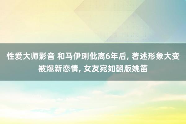 性爱大师影音 和马伊琍仳离6年后， 著述形象大变被爆新恋情， 女友宛如翻版姚笛
