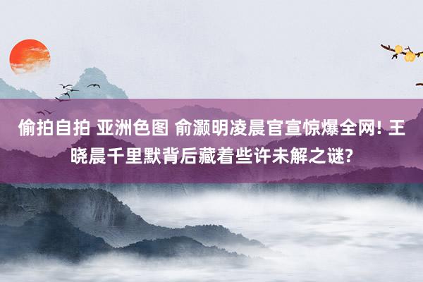 偷拍自拍 亚洲色图 俞灏明凌晨官宣惊爆全网! 王晓晨千里默背后藏着些许未解之谜?