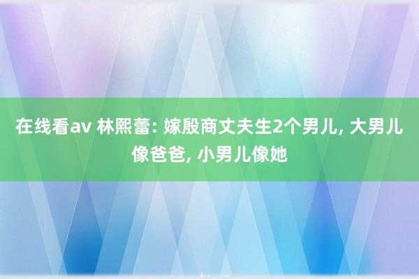 在线看av 林熙蕾: 嫁殷商丈夫生2个男儿， 大男儿像爸爸， 小男儿像她