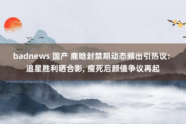 badnews 国产 鹿晗封禁期动态频出引热议: 追星胜利晒合影， 瘦死后颜值争议再起