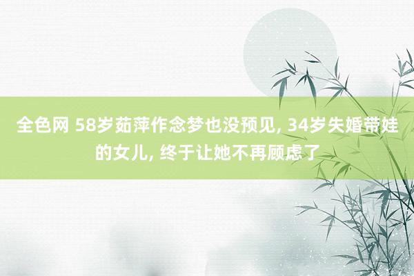 全色网 58岁茹萍作念梦也没预见， 34岁失婚带娃的女儿， 终于让她不再顾虑了