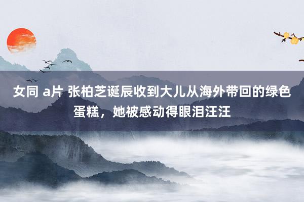 女同 a片 张柏芝诞辰收到大儿从海外带回的绿色蛋糕，她被感动得眼泪汪汪