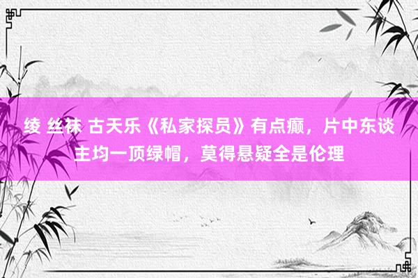 绫 丝袜 古天乐《私家探员》有点癫，片中东谈主均一顶绿帽，莫得悬疑全是伦理