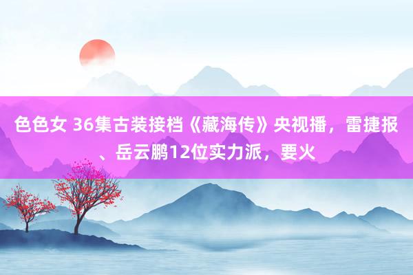 色色女 36集古装接档《藏海传》央视播，雷捷报、岳云鹏12位实力派，要火