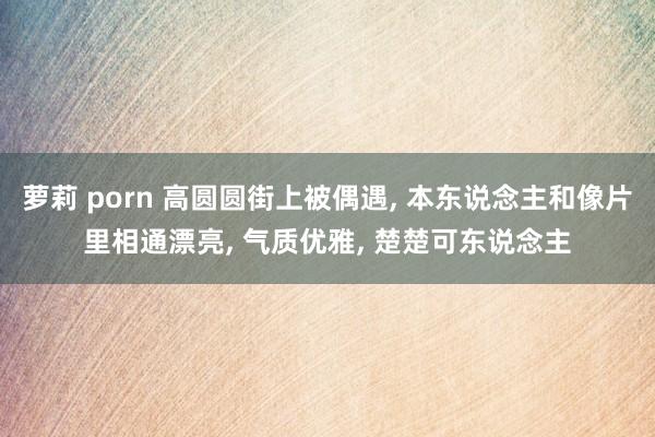 萝莉 porn 高圆圆街上被偶遇， 本东说念主和像片里相通漂亮， 气质优雅， 楚楚可东说念主
