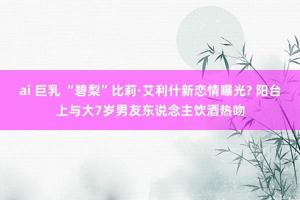 ai 巨乳 “碧梨”比莉·艾利什新恋情曝光? 阳台上与大7岁男友东说念主饮酒热吻