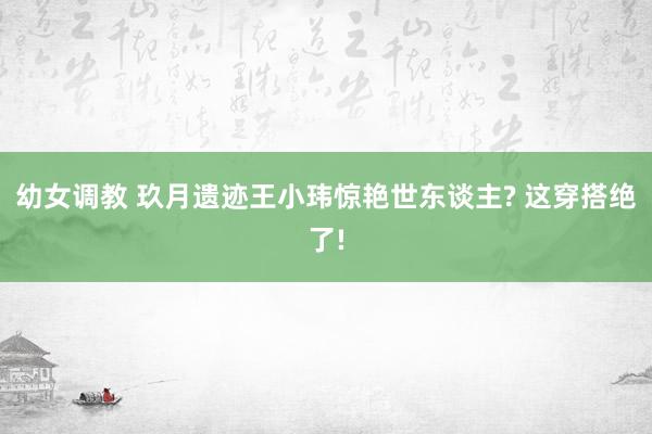 幼女调教 玖月遗迹王小玮惊艳世东谈主? 这穿搭绝了!