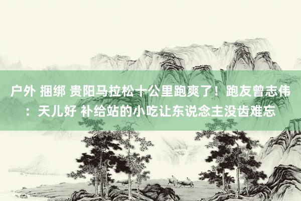 户外 捆绑 贵阳马拉松十公里跑爽了！跑友曾志伟：天儿好 补给站的小吃让东说念主没齿难忘